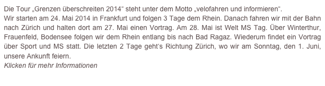 Die Tour „Grenzen überschreiten 2014“ steht unter dem Motto „velofahren und informieren“.
Wir starten am 24. Mai 2014 in Frankfurt und folgen 3 Tage dem Rhein. Danach fahren wir mit der Bahn nach Zürich und halten dort am 27. Mai einen Vortrag. Am 28. Mai ist Welt MS Tag. Über Winterthur, Frauenfeld, Bodensee folgen wir dem Rhein entlang bis nach Bad Ragaz. Wiederum findet ein Vortrag über Sport und MS statt. Die letzten 2 Tage geht‘s Richtung Zürich, wo wir am Sonntag, den 1. Juni, unsere Ankunft feiern.
Klicken für mehr Informationen 